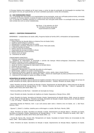 Processo Seletivo - Edital                                                                                      Página 5 de 7




 O Processo Seletivo terá validade de 06 (seis) meses, a contar da data de publicação da homologação do resultado final,
 prorrogável uma vez, por igual período, se houver candidatos aprovados e ainda não contratados.

 14 - DAS DISPOSIÇÕES FINAIS
 14.1. A inexatidão das informações e as irregularidades de documentação, ainda que verificadas posteriormente, eliminarão
 o candidato do Processo Seletivo, anulando-se todos os atos decorrentes da inscrição.
 14.2. A inscrição do candidato importará no conhecimento das instruções deste Edital e na aceitação tácita das condições
 nele contidas tais como se acham estabelecidas.


                                              São Paulo, 13 de setembro de 2010
                                               Dr. Fernando Proença de Gouvêa
                                                  Superintendente do CEJAM



 ANEXO I – CONTEÚDO PROGRAMÁTICO

 ENFERMEIRO – Unidade Básica de Saúde (UBS), Programa Saúde da Família (PSF) e Ambulatório de Especialidades

 SAÚDE PÚBLICA:
 1 - Política Nacional de Atenção Básica no Sistema Único de Saúde (SUS);
 2 - Vigilância epidemiológica e sanitária;
 3 - Planejamento e programação local em saúde;
 4 - Organização e princípios, diretrizes e controle social / Pacto pela saúde;
 5 - A reforma Sanitária no Brasil;
 6 - Política nacional de Humanização;
 7 - Organização dos serviços de saúde no Brasil;
 8 - Modelo Assistencial e Financiamento;
 9 - Sistema Único de Saúde
 10 - Indicadores de saúde.

 CONHECIMENTO ESPECÍFICO:
 1 - Programa nacional de humanização;
 2 - Assistência de enfermagem na prevenção e controle das doenças infecto-contagiosas (hanseníase, tuberculose,
 DST/AIDS) e doenças crônicas e degenerativas;
 3 - Políticas institucionais de humanização da assistência;
 4 - Saúde da Família e estratégia de organização da Atenção básica;
 5 - Programa de imunização;
 6 - Ética e legislação profissional;
 7 - Diagnóstico, planejamento e prescrição das ações de enfermagem;
 8 - Epidemiologia, vigilância em saúde e biossegurança;
 9 - Programas de atenção a saúde da criança, adolescente, mulher, adulto, idoso e Saúde Mental;
 10 - Sistematização da assistência de enfermagem (SAE) – Sistema de classificação da prática profissional do enfermeiro;
 11 - Sistemas de informação em saúde com ênfase no SIAB;

 ESTRATÉGIA DE SAÚDE DA FAMÍLIA
 - Brasil. Ministério da Saúde. Agencia Nacional de Vigilância Sanitária. Manual de gerenciamento de resíduos de serviços de
 saúde/ Ministérios da Saúde, Agencia Nacional de Vigilância Sanitária. – Brasília: Ministério da Saúde, 2006.

 - Brasil. Ministério da Saúde. Secretária de Atenção à Saúde. Departamento de Atenção Básica. Política Nacional de Atenção
 à Saúde. Departamento de Atenção Básica- 4. Ed. – Brasília: Ministério da Saúde, 2007. 68p. – (Série E. Legislação de
 Saúde) (Série Pactos pela Saúde 2006; v.4).

 - Portal da prefeitura de São Paulo – Calendário de Vacinação da Criança.

 - Brasil. Ministério da Saúde. Secretária de Vigilância em Saúde. Diagnostico e Manejo Clínico, 2009.

 - Brasil. Ministério da Saúde. Secretária de Atenção à Saúde. Departamento de Atenção Básica. SIAB: manual do sistema
 de informação de Atenção Básica / Ministério da Saúde, Secretária de Atenção à Saúde, Departamento de Atenção Básica.
 – 1. Ed., 4.ª reimpr. – Brasília: Ministério da Saúde, 2003.

 - Associação Paulista de Medicina. SUS: o que você precisa saber sobre o Sistema único de Saúde, vol. 1. São Paulo:
 Atheneu, 2002.

 - Oguisso T., Zoboli E. e bioética: desafios para a enfermagem e a saúde. São Paulo: Manole, 2008.

 - Brasil. Ministério da Saúde. Secretária de Atenção à Saúde. Departamento de Atenção Básica / Ministério da Saúde,
 Secretária de Atenção à Saúde. Departamento de Atenção Básica – 4. Ed. – Brasília: Ministério da Saúde, 2007. 68p. –
 (Série E. Legislação de Saúde) (Série Pactos pela Saúde 2006; v.a)

 - Tacredi FB, Barrios SRL, Ferreira JHG. Planejamento em Saúde. Faculdade de Saúde Publica da Universidade de São
 Paulo, 1998. – Série Saúde & Cidadania

 - Brasil. Ministério da Saúde. Secretária de Atenção à Saúde. Departamento de Atenção Básica. Vigilância em Saúde:




http://www.saudeprev.com.br/painel_controle/conteudo/ps-edital-print.php?fnc=print&idedital=33                    29/09/2010
 