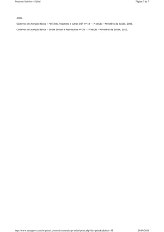 Processo Seletivo - Edital                                                                                      Página 7 de 7




 2006.

 Cadernos de Atenção Básica - HIV/Aids, hepatites e outras DST nº 18 - 1º edição - Ministério da Saúde, 2006.

 Cadernos de Atenção Básica - Saúde Sexual e Reprodutiva nº 26 - 1º edição - Ministério da Saúde, 2010.




http://www.saudeprev.com.br/painel_controle/conteudo/ps-edital-print.php?fnc=print&idedital=33                    29/09/2010
 
