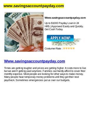 www.savingsaccountpayday.com
Www.savingsaccountpayday.com
Up to $1000 Payday Loan in 24
HRS.| Approved Easily and Quickly.
Get Cash Today.
Costumer Rate :
Www.savingsaccountpayday.com
Times are getting tougher and prices are getting higher. It costs more to live
but we aren't getting paid anymore. Families can hardly afford to cover their
monthly expense. Most people are looking for other ways to make money.
Many people have temporary money problems until they get their next
paycheck. Sometimes emergencies put us over our budgets.
 