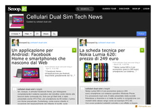 SEARCH...              GUIDED TOUR          DISCOVER           SIGN UP       LOGIN




                  Cellulari Dual Sim Tech News
                  Curated by cellulari- dual- sim

            ?


5 Views         Filter                 Share                                                                                                               Follow



          Scooped by cellulari- dual- sim                                               Scooped by cellulari- dual- sim



Un applicazione per                                                                La scheda tecnica per
Android: Facebook                                                                  Nokia Lumia 620:
Home e smartphones che                                                             prezzo di 249 euro
nascono dal Web                                                                                                       From cellulari- dual- sim.over- blog.it
                                                                                                                      - March 28, 11:26 PM
                                         From cellulari- dual- sim.over- blog.it                                      “ Nokia Lumia 620 è il più
                                         - April 5, 11:31 PM
                                                                                                                      economico (prez z o 249 euro)
                                         “ Facebook Home -                                                            smartphone con sistema…”
                                         Un'applicaz ione per Android,
                                         disponibile gratuitamente dal 12…”




      cellulari- dual- sim's insight:                                                  cellulari- dual- sim's insight:
      Ieri, dunque, è arrivata Facebook Home, per ridisegnare                          Nokia Lumia 620 è il più economico (prez z o 249
      completamente il sistema operativo del robottino verde intorno alle              euro) smartphone con sistema operativo Windows Phone
      funz ioni della community blu. Solo per gli Stati Uniti, è stato                 8 e processore dual core. È stato presentato dalla società
      presentato anche HTC First, uno smartphone da 99 dollari, il primo               finlandese a dicembre e si mette da subito in competiz ione con
      con Home precaricata. Zuckerberg, come aveva chiarito in                         modelli dello stesso rango come ad esempio HTC 8S.
      occasione del raggiungimento del miliardo di iscritti, vuole                     Con cover posteriori estraibili colorate e con effetto a doppia
                                                                                                                                                           PDFmyURL.com
 