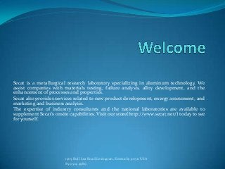 Secat is a metallurgical research laboratory specializing in aluminum technology. We
assist companies with materials testing, failure analysis, alloy development, and the
enhancement of processes and properties.
Secat also provides services related to new product development, energy assessment, and
marketing and business analysis.
The expertise of industry consultants and the national laboratories are available to
supplement Secat’s onsite capabilities. Visit our store(http://www.secat.net/) today to see
for yourself.




                        1505 Bull Lea Road,Lexington, Kentucky 40511 USA
                        859.514.4989
 
