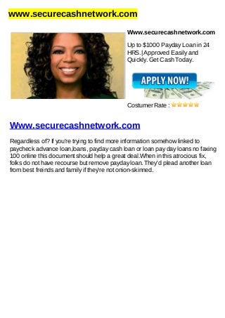 www.securecashnetwork.com
Www.securecashnetwork.com
Up to $1000 Payday Loan in 24
HRS.| Approved Easily and
Quickly. Get Cash Today.
Costumer Rate :
Www.securecashnetwork.com
Regardless of? If you're trying to find more information somehow linked to
paycheck advance loan,loans, payday cash loan or loan pay day loans no faxing
100 online this document should help a great deal.When in this atrocious fix,
folks do not have recourse but remove payday loan. They'd plead another loan
from best freinds and family if they're not onion-skinned.
 