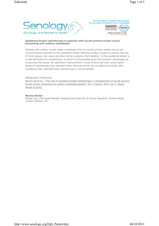 Editoriale                                                                                                  Page 1 of 1




        Ipsilateral breast radiotherapy in patients with occult primary breast cancer
        presenting with axillary metastases

        Patients with axillary lymph nodes metastases from an occult primary breast cancer are
        recommended treatment to the ipsilateral breast following axillary surgery to reduce the risk
        of local relapse. Our study provides further evidence that radiation to the ipsilateral breast is
        a safe alternative to mastectomy, to which it is favourable given the cosmetic advantages of
        conserving the breast. No significant improvement in local control was seen using higher
        doses of radiotherapy than standard dose. Because of the risk of additional toxicity with
        increasing dose, standard dose radiotherapy is recommended


        Bibliographic Reference:
        Barton SR et al.: "The role of ipsilateral breast radiotherapy in management of occult primary
        breast cancer presenting as axillary lymphadenopathy", Eur J Cancer. 2011 Jun 7. [Epub
        ahead of print]


        Marina Parton
        Breast Unit, The Royal Marsden Hospital and Institute of Cancer Research, Fulham Road,
        London SW36JJ, UK




http://www.senology.org/Edit_Parton.htm                                                                     04/10/2011
 