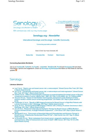 Senology Newsletter                                                                                  Page 1 of 3




                                       Senology.org - Newsletter
                        International Senologic and Oncologic  Scientific Community 

                                           "Connecting specialists worldwide"




                                         Editor-in-Chief: Gian Paolo Andreoletti, MD


                           Subscribe      Unsubscribe           Contact          Back Issues




 Connecting Specialists Worldwide

 Join us on Facebook®, Twitter®, YouTube®, LinkedIn®, SlideShare®, Flickr® and Doctorsbook® and share
 informations, opinions and suggestions. Check out Senology.org Newspaperand follow our RSS feeds for real-time
 updates




 Literature Selection

        Luo T et al.: "Aspirin use and breast cancer risk: a meta-analysis", Breast Cancer Res Treat. 2011 Sep
        4. [Epub ahead of print]
        Hu F et al.: "Carotenoids and breast cancer risk: a meta-analysis and meta-regression", Breast Cancer
        Res Treat. 2011 Sep 7. [Epub ahead of print]
        Suhrke P et al.: "Effect of mammography screening on surgical treatment for breast cancer in Norway:
        comparative analysis of cancer registry data", BMJ. 2011 Sep 13;343:d4692. doi: 10.1136/bmj.d4692
        Ascunce N et al.: "Impact of intermediate mammography assessment on the likelihood of false-
        positive results in breast cancer screening programmes", Eur Radiol. 2011 Sep 8. [Epub ahead of
        print]
        Friedlander LC et al.: "Results of MR Imaging Screening for Breast Cancer in High-Risk Patients with
        Lobular Carcinoma in Situ", Radiology. 2011 Sep 7. [Epub ahead of print]
        Sung JS et al.: "Screening Breast MR Imaging in Women with a History of Lobular Carcinoma in Situ",
        Radiology. 2011 Sep 7. [Epub ahead of print]
        Arun B et al.: "Response to Neoadjuvant Systemic Therapy for Breast Cancer in BRCA Mutation
        Carriers and Noncarriers: A Single-Institution Experience", J Clin Oncol. 2011 Sep 6. [Epub ahead of
        print]
        Bedognetti D et al.: "Concurrent vs Sequential Adjuvant Chemotherapy and Hormone Therapy in
        Breast Cancer: A Multicenter Randomized Phase III Trial", J Natl Cancer Inst. 2011 Sep 15. [Epub
        ahead of print]
        Le Scxodan R et al.: "Brain metastases from breast cancer: prognostic significance of HER-2
        overexpression, effect of trastuzumab and cause of death", BMC Cancer. 2011 Sep 19;11(1):395.
        [Epub ahead of print]




http://www.senology.org/newsletter/Newsl_Oct2011.htm                                                 04/10/2011
 