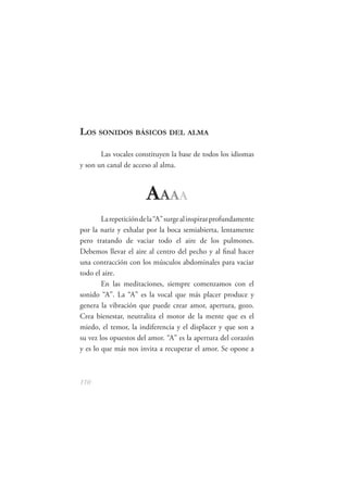 LOS SONIDOS BÁSICOS DEL ALMA

       Las vocales constituyen la base de todos los idiomas
y son un canal de acceso al alma.



                       A AAA
        La repetición de la “A” surge al inspirar profundamente
por la nariz y exhalar por la boca semiabierta, lentamente
pero tratando de vaciar todo el aire de los pulmones.
Debemos llevar el aire al centro del pecho y al ﬁnal hacer
una contracción con los músculos abdominales para vaciar
todo el aire.
        En las meditaciones, siempre comenzamos con el
sonido “A”. La “A” es la vocal que más placer produce y
genera la vibración que puede crear amor, apertura, gozo.
Crea bienestar, neutraliza el motor de la mente que es el
miedo, el temor, la indiferencia y el displacer y que son a
su vez los opuestos del amor. “A” es la apertura del corazón
y es lo que más nos invita a recuperar el amor. Se opone a



110
 