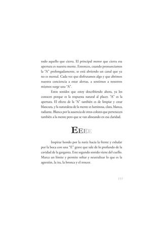 todo aquello que cierra. El principal motor que cierra esa
apertura es nuestra mente. Entonces, cuando pronunciamos
la “A” prolongadamente, se está abriendo un canal que ya
no es mental. Cada vez que disfrutamos algo y que abrimos
nuestra conciencia a estar alertas, a sentirnos a nosotros
mismos surge una “A”.
       Estos sonidos que estoy describiendo ahora, ya los
conocen porque es la respuesta natural al placer. “A” es la
apertura. El efecto de la “A” también es de limpiar y crear
blancura, y la naturaleza de la mente es luminosa, clara, blanca,
radiante. Blanca por la ausencia de otros colores que pertenecen
también a la mente pero que se van alineando en esa claridad.



                        E EEE
        Inspirar hondo por la nariz hacia la frente y exhalar
por la boca con una “E” grave que sale de lo profundo de la
cavidad de la garganta. Este segundo sonido viene del cuello.
Marca un límite y permite soltar y neutralizar lo que es la
agresión, la ira, la bronca y el rencor.



                                                             111
 