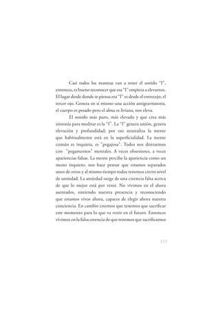 Casi todos los mantras van a tener el sonido “I”,
entonces, es bueno reconocer que esa “I” empieza a elevarnos.
El lugar desde donde se piensa esa “I” es desde el entrecejo, el
tercer ojo. Genera en sí mismo una acción antigravitatoria,
el cuerpo es pesado pero el alma es liviana, nos eleva.
        El sonido más puro, más elevado y que crea más
sintonía para meditar es la “I”. La “I” genera unión, genera
elevación y profundidad; por eso neutraliza la mente
que habitualmente está en la superﬁcialidad. La mente
común es inquieta, es "pegajosa". Todos nos distraemos
con "pegamentos" mentales. A veces obsesiones, a veces
apariencias falsas. La mente percibe la apariencia como un
mono inquieto, nos hace pensar que estamos separados
unos de otros y al mismo tiempo todos tenemos cierto nivel
de ansiedad. La ansiedad surge de una creencia falsa acerca
de que lo mejor está por venir. No vivimos en el ahora
asentados, sintiendo nuestra presencia y reconociendo
que estamos vivos ahora, capaces de elegir ahora nuestra
conciencia. En cambio creemos que tenemos que sacriﬁcar
este momento para lo que va venir en el futuro. Entonces
vivimos en la falsa creencia de que tenemos que sacriﬁcarnos



                                                            113
 