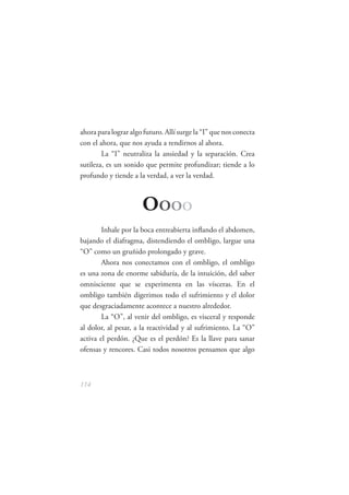 ahora para lograr algo futuro. Allí surge la “I” que nos conecta
con el ahora, que nos ayuda a rendirnos al ahora.
        La “I” neutraliza la ansiedad y la separación. Crea
sutileza, es un sonido que permite profundizar; tiende a lo
profundo y tiende a la verdad, a ver la verdad.



                      OOOO
        Inhale por la boca entreabierta inﬂando el abdomen,
bajando el diafragma, distendiendo el ombligo, largue una
“O” como un gruñido prolongado y grave.
        Ahora nos conectamos con el ombligo, el ombligo
es una zona de enorme sabiduría, de la intuición, del saber
omnisciente que se experimenta en las vísceras. En el
ombligo también digerimos todo el sufrimiento y el dolor
que desgraciadamente acontece a nuestro alrededor.
        La “O”, al venir del ombligo, es visceral y responde
al dolor, al pesar, a la reactividad y al sufrimiento. La “O”
activa el perdón. ¿Que es el perdón? Es la llave para sanar
ofensas y rencores. Casi todos nosotros pensamos que algo



114
 