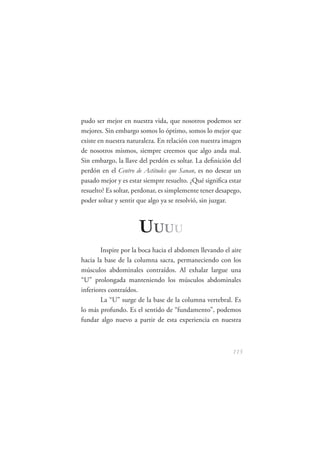 pudo ser mejor en nuestra vida, que nosotros podemos ser
mejores. Sin embargo somos lo óptimo, somos lo mejor que
existe en nuestra naturaleza. En relación con nuestra imagen
de nosotros mismos, siempre creemos que algo anda mal.
Sin embargo, la llave del perdón es soltar. La deﬁnición del
perdón en el Centro de Actitudes que Sanan, es no desear un
pasado mejor y es estar siempre resuelto. ¿Qué signiﬁca estar
resuelto? Es soltar, perdonar, es simplemente tener desapego,
poder soltar y sentir que algo ya se resolvió, sin juzgar.



                      U UUU
        Inspire por la boca hacia el abdomen llevando el aire
hacia la base de la columna sacra, permaneciendo con los
músculos abdominales contraídos. Al exhalar largue una
“U” prolongada manteniendo los músculos abdominales
inferiores contraídos.
        La “U” surge de la base de la columna vertebral. Es
lo más profundo. Es el sentido de “fundamento”, podemos
fundar algo nuevo a partir de esta experiencia en nuestra



                                                         115
 