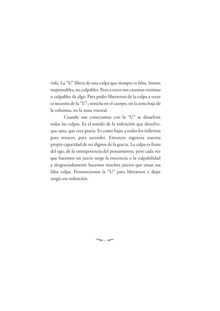 vida. La “U” libera de una culpa que siempre es falsa. Somos
responsables, no culpables. Pero a veces nos creemos víctimas
o culpables de algo. Para poder liberarnos de la culpa a veces
se necesita de la “U”; sentirla en el cuerpo, en la zona baja de
la columna, en la zona visceral.
        Cuando nos conectamos con la “U” se disuelven
todas las culpas. Es el sonido de la redención que disuelve,
que sana, que crea gracia. Es como bajar a todos los inﬁernos
para renacer, para ascender. Entonces regenera nuestra
propia capacidad de ser dignos de la gracia. La culpa es fruto
del ego, de la omnipotencia del pensamiento, pero cada vez
que hacemos un juicio surge la inocencia o la culpabilidad
y desgraciadamente hacemos muchos juicios que crean esa
falsa culpa. Pronunciemos la “U” para liberarnos y dejar
surgir esa redención.
 