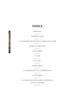 INDICE
               PRÓLOGO
                 página 9
             INTRODUCCIÓN
                página 15
LA CONEXIÓN DE NUESTRO CUERPO CON EL SER
                página 37
           AHORA, LA CREACIÓN
                página 50
              ¿QUÉ SOMOS?
                página 71
                EL EGO
                página 83
                EL ALMA
                página 95
              ¿QUIÉN ERES?
                página 121
    LA EXPERIENCIA DE LA MEDITACIÓN
                página 131
              LA FELICIDAD
                página 157
   LA CONEXIÓN DE NUESTRA CONCIENCIA
            CON EL UNIVERSO
                página 169
 