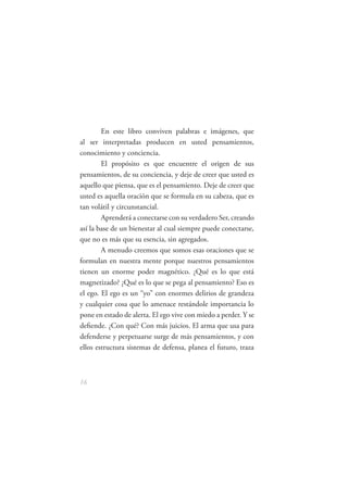 En este libro conviven palabras e imágenes, que
al ser interpretadas producen en usted pensamientos,
conocimiento y conciencia.
        El propósito es que encuentre el origen de sus
pensamientos, de su conciencia, y deje de creer que usted es
aquello que piensa, que es el pensamiento. Deje de creer que
usted es aquella oración que se formula en su cabeza, que es
tan volátil y circunstancial.
        Aprenderá a conectarse con su verdadero Ser, creando
así la base de un bienestar al cual siempre puede conectarse,
que no es más que su esencia, sin agregados.
        A menudo creemos que somos esas oraciones que se
formulan en nuestra mente porque nuestros pensamientos
tienen un enorme poder magnético. ¿Qué es lo que está
magnetizado? ¿Qué es lo que se pega al pensamiento? Eso es
el ego. El ego es un “yo” con enormes delirios de grandeza
y cualquier cosa que lo amenace restándole importancia lo
pone en estado de alerta. El ego vive con miedo a perder. Y se
deﬁende. ¿Con qué? Con más juicios. El arma que usa para
defenderse y perpetuarse surge de más pensamientos, y con
ellos estructura sistemas de defensa, planea el futuro, traza



16
 