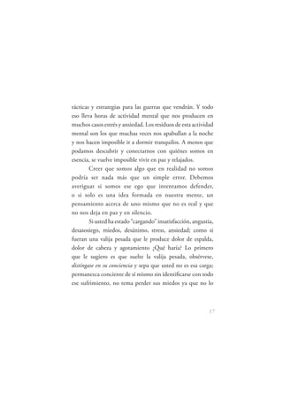 tácticas y estrategias para las guerras que vendrán. Y todo
eso lleva horas de actividad mental que nos producen en
muchos casos estrés y ansiedad. Los residuos de esta actividad
mental son los que muchas veces nos apabullan a la noche
y nos hacen imposible ir a dormir tranquilos. A menos que
podamos descubrir y conectarnos con quiénes somos en
esencia, se vuelve imposible vivir en paz y relajados.
        Creer que somos algo que en realidad no somos
podría ser nada más que un simple error. Debemos
averiguar si somos ese ego que intentamos defender,
o si solo es una idea formada en nuestra mente, un
pensamiento acerca de uno mismo que no es real y que
no nos deja en paz y en silencio.
        Si usted ha estado “cargando” insatisfacción, angustia,
desasosiego, miedos, desánimo, stress, ansiedad; como si
fueran una valija pesada que le produce dolor de espalda,
dolor de cabeza y agotamiento ¿Qué haría? Lo primero
que le sugiero es que suelte la valija pesada, obsérvese,
distíngase en su conciencia y sepa que usted no es esa carga;
permanezca conciente de sí mismo sin identiﬁcarse con todo
ese sufrimiento, no tema perder sus miedos ya que no lo



                                                            17
 