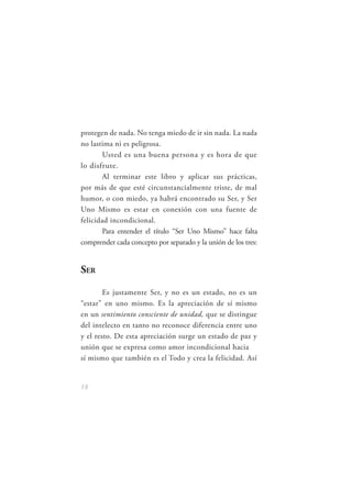 protegen de nada. No tenga miedo de ir sin nada. La nada
no lastima ni es peligrosa.
       Usted es una buena persona y es hora de que
lo disfrute.
       Al terminar este libro y aplicar sus prácticas,
por más de que esté circunstancialmente triste, de mal
humor, o con miedo, ya habrá encontrado su Ser, y Ser
Uno Mismo es estar en conexión con una fuente de
felicidad incondicional.
       Para entender el título “Ser Uno Mismo” hace falta
comprender cada concepto por separado y la unión de los tres:


SER

        Es justamente Ser, y no es un estado, no es un
“estar” en uno mismo. Es la apreciación de sí mismo
en un sentimiento consciente de unidad, que se distingue
del intelecto en tanto no reconoce diferencia entre uno
y el resto. De esta apreciación surge un estado de paz y
unión que se expresa como amor incondicional hacia
sí mismo que también es el Todo y crea la felicidad. Así


18
 