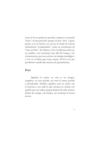 como el Ser no puede ser pensado, tampoco se lo puede
“tener”, no hay posesión, porque no hay “otro” a quien
poseer, se es lo mismo y se crea así el estado de sentirse
íntimamente “acompañados”, como un sentimiento de
“estar en Dios”. Por último, el Ser (a diferencia del yo),
no cambia y nos constituye más allá del tiempo y las
circunstancias, por eso es eterno, sin tiempo cronológico,
y vive en el Ahora que nunca muere. El Ser es lo que
percibimos cuando hay ausencia de pensamientos.


UNO

       Significa la unión, ser uno es ser íntegro,
completo, no estar partido, no tener la mente partida
o desenfocada. También significa estar en unión con
el universo y con todo lo que tenemos en común con
aquello que nos rodea, porque después de todo estamos
hechos de energía y de átomos, nos constituye la misma
esencia.




                                                        19
 