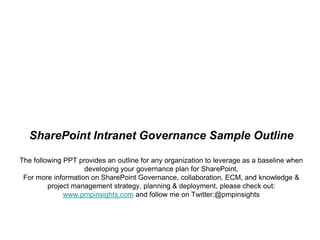 SharePoint Intranet Governance Sample OutlineThe following PPT provides an outline for any organization to leverage as a baseline when developing your governance plan for SharePoint.  For more information on SharePoint Governance, collaboration, ECM, and knowledge & project management strategy, planning & deployment, please check out:www.pmpinsights.comand follow me on Twitter:@pmpinsights 