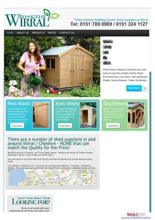 www.shedking.co.uk
Timber Outdoor Buildings Garden Shed Suppliers on Wirral

Tel: 0151 709 0969 / 0151 324 1127
HOME

ABOUT US

PRODUCTS

PRICES

CONTACT US

Woei b
aon e
ri dT r
l m
GehFy
anesr
dSdt
r a
o
c
beo
ado
sipl
v
n
L
e
r
Do
An
vtls
n
e
ig
r
o
A
la
Woe
adha
nW
at s
rN l
li r
Wirral Sheds is Based in Liverpool has a vast
product range that includes Garden Sheds,
Summerhouses, Log Cabins, Kids playhouses,
Chalets, Granny Annexes, Timber Workshops.

Pent Sheds

Apex Sheds

Dog Kennels

The door can be on the
front of building or on the
end of building as we
make to order please
specify where you require
the door to be placed.

The sides of this Range is
approx 5' 6" and 6' 6" to 8'
centre height depending
on building width - the
wider the higher.

We have a good selection
of timber sectional dog
kennels and runs. From a
basic kennel to any size
bespoke.

There are a number of shed suppliers in and
around Wirral / Cheshire - NONE that can
match the Quality for the Price!
Manufactures and Erecting - No Fancy Sales Teams - Simply good range of Timber Garden
Buildings in Wirral - North Wales and North West.
You can come to our Show Site and Factory and see the Sheds and Summerhouses being
made.
Our website is Simple to use - the Price you see Includes Delivery* / Erection / Treatment Simple - The price you see is the Price You Pay! Phone or Email for a detailed Quote or Price
list

Send us an email with your
requirements and if we can make it we
converted by Web2PDFConvert.com

 