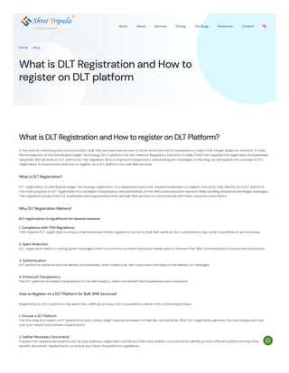 WhatisDLTRegistration andHowtoregisteron DLTPlatform?
In the area of marketing and communication, Bulk SMS services have proven to be an effective tool for businesses to reach their target audience. However, in India,
the introduction of the Distributed Ledger Technology (DLT) platform by the Telecom Regulatory Authority of India (TRAI) has required the registration of businesses
using Bulk SMS services on DLT platforms. This regulation aims to improve transparency and avoid spam messages. In this blog, we will explore the concept of DLT
registration, its importance, and how to register on a DLT platform for bulk SMS services.
What is DLT Registration?
DLT registration, or Distributed Ledger Technology registration, is a required process that requires businesses to register and verify their identity on a DLT platform.
The main purpose of DLT registration is to establish transparency and authenticity in the SMS communication network while avoiding unwanted and illegal messages.
This regulation is important for businesses and organizations that use bulk SMS services to communicate with their customers and clients.
Why DLT Registration Matters?
DLT registration is significant for several reasons:
1. Compliance with TRAI Regulations
TRAI requires DLT registration to ensure that businesses follow regulatory norms for Bulk SMS services. Non-compliance may result in penalties or service issues.
2. Spam Reduction
DLT registration helps in curbing spam messages, which is a common problem faced by mobile users. It ensures that SMS communication is secure and authorized.
3. Authentication
DLT platforms authenticate the identity of businesses, which builds trust with customers and helps in the delivery of messages.
4. Enhanced Transparency
The DLT platform provides transparency in the SMS industry, which can benefit both businesses and consumers.
How to Register on a DLT Platform for Bulk SMS Services?
Registering on a DLT platform may seem like a difficult process, but it is possible to divide it into a few simple steps:
1. Choose a DLT Platform
The first step is to select a DLT platform of your choice. Major telecom providers in India like Jio and Airtel, offer DLT registration services. You can choose one that
suits your needs and business requirements.
2. Gather Necessary Documents
Prepare the required documents such as your business registration certificate, PAN card, Aadhar card, and other identity proofs. Different platforms may have
specific document requirements, so ensure you check the platform's guidelines.
What is DLT Registration and How to
register on DLT platform
Home . Blog
12+ Years of Expertism
Home About Services Pricing Our Blogs Resources Contact

 