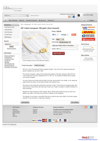 Customer service: Contact us
    Search for...                                             Advanced Search                                                                                                  Your cart is empty


             New Products          Specials         Featured products             My Account           Contact us                                                             Log In or Register


   Categories                           Home :: Initial Bracelet :: 5/8" initial monogram 18K gold / silver bracelet                                                       Shipping Partners
    Initial Names Ring
                                        5/8" initial monogram 18K gold / silver bracelet
    Initial Bracelet
    Initial Necklace                                                                                              Price: $59.00
    Couple Rings                                                                                                        Like     0          Tweet    0
    All Products ...
                                                                                                                  Color        Silver
   Search
                                                                                                                  Chain length 6.5 inch (16 cm)
     Search for...                                                                                                                                                         Tell A Friend
                                                                                                                   Input your letters. Max 4 characters
               Search
         Advanced Search                                                                                          Letters - Max. 4                                           Tell someone you know
                                                                                                                                                                               about this product.
   Information
    Shipping & Returns                                                                                                                                                     Who's Online
    Privacy Notice
                                                                                                                                                                                 There currently
    Conditions of Use
                                            Click to enlarge and view more additional image(s)                                                                                 are 3 guests online.
    Contact Us
    Site Map
    Gift Certificate FAQ
    Discount Coupons                      Product description            Additional images
    Newsletter Unsubscribe
                                            5/8 inch (1.5cm) Personalized Initial monogram bracelet - One of the most special and personal
                                            pieces of jewelry you can own or offer.

                                            This vermeil monogram, made of solid sterling silver plated in 18K gold, measures about 5/8 inch
                                            (1.5cm) wide and 1mm thick. Measures 6.5 in or 16.5 cm. You choose the letters and we create
                                            your unique monogram.

                                            You may choose your initials (with the letter of the last name placed in the middle, or not, please be
                                            specific when you order), or the initials of those most special to you.

                                            This piece is hand made from sketching to execution: At first, I hand draw the monogram letter, then
                                            hand cut from a silver sheet. (No chain saw or lazer cut). Finally it is plated in 18 gold or Rhodium to
                                            resist tarnishing.

                                            Request for initial characters to field "Letters" above. Please write exactly the way you want your
                                            letters to be made, in the order you wish them to appear on the monogram.

                                            For example, if your name is Jane Mary Doe and you want the last name initial in the center, please
                                            write jDm in the comments, to avoid any confusion.




                       Information                                  Customer Service                                   Business Address
                       About Us                                      Payment                                           Parallel Investment Company Limited
                       Privacy Policy                                Delivery                                          2 Nguyen The Loc Street, Ward 12,
                       Refund Policy                                 Support                                           Tan Binh District, Ho Chi Minh City,
                       FAQ                                                                                             Viet Nam (70000)
                       Sitemap




Copyright © 2012 Silver Promo.




                                                                                                                                                                       converted by Web2PDFConvert.com
 
