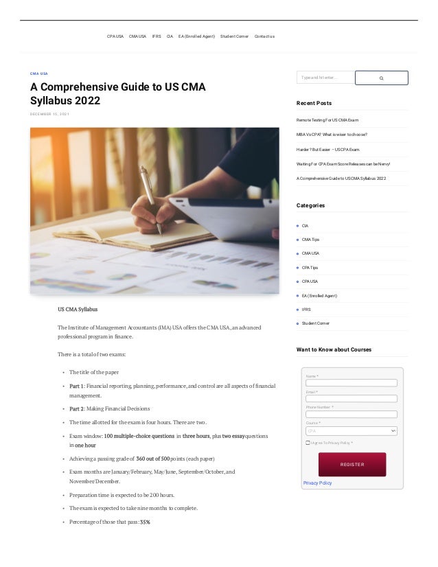 CMA USA
A Comprehensive Guide to US CMA
Syllabus 2022
DECEMBER 15, 2021
US CMA Syllabus
The Institute of Management Accountants (IMA) USA offers the CMA USA, an advanced
professional program in finance.  
There is a total of two exams:  
The title of the paper 
Part 1: Financial reporting, planning, performance, and control are all aspects of financial
management.  
Part 2: Making Financial Decisions  
The time allotted for the exam is four hours. There are two. 
Exam window: 100 multiple-choice questions in three hours, plus two essay questions
in one hour 
Achieving a passing grade of  360 out of 500 points (each paper) 
Exam months are January/February, May/June, September/October, and
November/December. 
Preparation time is expected to be 200 hours. 
The exam is expected to take nine months to complete. 
Percentage of those that pass: 35% 
Type and hit enter...
Recent Posts
Remote Testing For US CMA Exam
MBA Vs CPA? What is wiser to choose?
Harder? But Easier – US CPA Exam.
Waiting For CPA Exam Score Releases can be Nervy!
A Comprehensive Guide to US CMA Syllabus 2022
Categories
CIA
CMA Tips
CMA USA
CPA Tips
CPA USA
EA (Enrolled Agent)
IFRS
Student Corner
Want to Know about Courses
 Privacy Policy
CPA USA CMA USA IFRS CIA EA (Enrolled Agent) Student Corner Contact us
•
•
•
•
•
•
•
•
•
•

Name	*
Email	*
Phone Number	*
Course	*
CPA
I Agree To Privacy Policy *
REGISTER
REGISTER

 