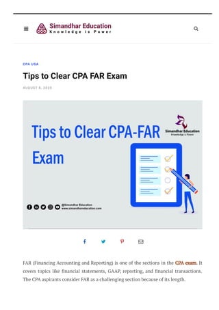 CPA USA
Tips to Clear CPA FAR Exam
AUGUST 8, 2020
   
FAR (Financing Accounting and Reporting) is one of the sections in the CPA exam. It
covers topics like nancial statements, GAAP, reporting, and nancial transactions.
The CPA aspirants consider FAR as a challenging section because of its length.
CPA FAR Exam Format:
 
 