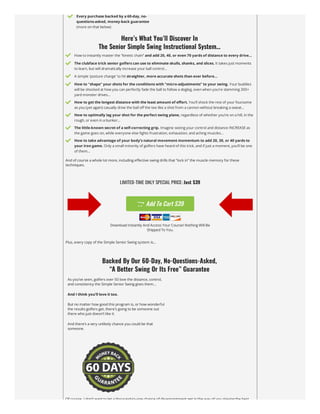  Every purchase backed by a 60-day, no-
questions-asked, money-back guarantee
(more on that below)
Here’s What You’ll Discover In

The Senior Simple Swing Instructional System…
 How to instantly master the “kinetic chain” and add 20, 40, or even 70 yards of distance to every drive…
 The clubface trick senior golfers can use to eliminate skulls, shanks, and slices. It takes just moments
to learn, but will dramatically increase your ball control…
 A simple ‘posture change’ to hit straighter, more accurate shots than ever before…
 How to “shape” your shots for the conditions with “micro-adjustments” to your swing. Your buddies
will be shocked at how you can perfectly fade the ball to follow a dogleg, even when you’re slamming 300+
yard monster drives…
 How to get the longest distance with the least amount of effort. You’ll shock the rest of your foursome
as you (yet again) casually drive the ball off the tee like a shot from a cannon without breaking a sweat…
 How to optimally lag your shot for the perfect swing plane, regardless of whether you’re on a hill, in the
rough, or even in a bunker…
 The little-known secret of a self-correcting grip. Imagine seeing your control and distance INCREASE as
the game goes on, while everyone else fights frustration, exhaustion, and aching muscles…
 How to take advantage of your body’s natural movement momentum to add 20, 30, or 40 yards to
your iron game. Only a small minority of golfers have heard of this trick, and if just a moment, you’ll be one
of them…
And of course a whole lot more, including effective swing drills that “lock in” the muscle memory for these
techniques.
LIMITED-TIME ONLY SPECIAL PRICE: Just $39
 Add To Cart $39
Download Instantly And Access Your Course! Nothing Will Be
Shipped To You.
Plus, every copy of the Simple Senior Swing system is…
Backed By Our 60-Day, No-Questions-Asked,

“A Better Swing Or Its Free” Guarantee
As you’ve seen, golfers over 50 love the distance, control,
and consistency the Simple Senior Swing gives them…
And I think you’ll love it too.
But no matter how good this program is, or how wonderful
the results golfers get, there’s going to be someone out
there who just doesn’t like it.
And there’s a very unlikely chance you could be that
someone.
Of course I don’t want to let a thousand-to-one chance of disappointment get in the way of you playing the best
 