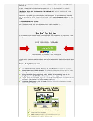 Of course, I dont want to let a thousand to one chance of disappointment get in the way of you playing the best
golf of your life…
So I want to  make you an offer that takes all the risk away from you and puts it squarely on my shoulders:
Try the Simple Senior Swing method out, risk-free, for a full 60 days. Watch the videos. Try it out in your
swing and in your game.
If at any time during that 60 days you’re not bombing drives, winning bets, and playing the absolute best golf of
your life, then just call our toll-free phone number or send an email to support@eaglegolfgroup.com and let us
know.
I’ll give you back every cent you paid…
AND I’ll let you keep Simple Senior Swing as my way of saying “thanks for giving it a try!”
Now, Here’s Your Next Step…
All you have to do to claim unlimited lifetime access to the Simple Senior Swing system at a huge discount is click
the big yellow button below.
LIMITED-TIME ONLY SPECIAL PRICE: Just $39
 Add To Cart $39
Download Instantly And Access Your Course! Nothing Will Be
Shipped To You.
You’ll get lifetime unrestricted access to the entire Simple Senior Swing system for far less than the regular asking
price.
Remember, the Simple Senior Swing system…
 Is the ONLY swing method designed specifically for senior golfers by professional golf instructors…
 Uses your body’s natural lines of movement and momentum to give you an effortless swing that leaves
you feeling relaxed, refreshed, and pain free after 18 holes…
 Takes full advantage of the “kinetic chain” of golf, allowing you to consistently drive the ball
“straight as an arrow” for 250, 280, or 300+ yards every time you step up to the tee…
 Is simple, repeatable, and reliable, so you can crush your buddies and win bets no matter what kind
of conditions you’re playing in, or how nervous you might feel…
 Creates huge improvements in your golf game the very first time you use it (many golfers only need 3
practice swings to really “get it…”)
Instant Online Access, No Waiting


(Even If It’s 3 am In The Morning)
 Unrestricted Lifetime Access To The Simple Senior Swing System
 60-Day Money-Back Guarantee
 Instant Access To All Videos In Our Online Membership Area
 LIMITED TIME ONLY SPECIAL PRICE: Just $39
 
