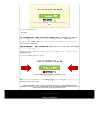  LIMITED-TIME ONLY SPECIAL PRICE: Just $39
LIMITED-TIME ONLY SPECIAL PRICE: Just $39
 Add To Cart $39
Download Instantly And Access Your Course! Nothing Will Be Shipped To
You.
See you in the member’s area,
–Alex Fortey
P.S. This is the ONLY swing designed from the ground up for senior golfers. If you want a powerful, reliable, and
accurate swing that leaves you feeling pain-free at the end of 18 holes, you really can’t do better than this.
And since you have a full 60 risk-free days to decide whether this program is for you or not, I think you’d be
crazy to pass up this opportunity…
ESPECIALLY since this is a strictly limited time offer. The next time you see this page, there’s a good chance we
will have raised the price significantly.
Don’t put up with anything less than reaching your full potential of straight-as-an-arrow drives that almost knock
the cover off the ball.
Get your copy of Simple Senior Swing right now.
LIMITED-TIME ONLY SPECIAL PRICE: Just $39
 Add To Cart $39
Download Instantly And Access Your Course! Nothing Will Be
Shipped To You.
P.P.S. Questions? Comments? Email us at support@eaglegolfgroup.com and we’ll get back to you as soon as we
can (usually within 24 hours or less.)
ClickBank is the retailer of products on this site. CLICKBANK® is a registered trademark of Click Sales, Inc., a Delaware corporation located at 1444 S.
Entertainment Ave., Suite 410 Boise, ID 83709, USA and used by permission. ClickBank’s role as retailer does not constitute an endorsement, approval or review
of these products or any claim, statement or opinion used in promotion of these products.
 Privacy | Terms & Conditions | Contact
Copyright 2019 | All Rights Reserved
 