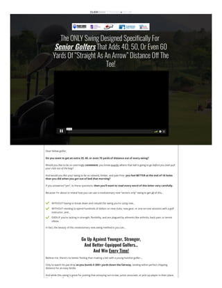 TheONLYSwingDesignedSpecificallyFor

Senior Golfers
ThatAdds40,50,OrEven60
YardsOf“StraightAsAnArrow”DistanceOffThe
Tee!
00:00
Dear fellow golfer,
Do you want to get an extra 20, 40, or even 70 yards of distance out of every swing?
Would you like to be so unerringly consistent, you know exactly where that ball is going to go before you even pull
your club out of the bag?
And would you like your swing to be so relaxed, limber, and pain-free, you feel BETTER at the end of 18 holes
than you did when you got out of bed that morning?
If you answered “yes”, to these questions, then you’ll want to read every word of this letter very carefully.
Because I’m about to reveal how you can use a revolutionary new “seniors only” swing to get all of this…
 WITHOUT having to break down and rebuild the swing you’re using now…
 WITHOUT needing to spend hundreds of dollars on new clubs, new gear, or one-on-one sessions with a golf
instructor, and…
 EVEN IF you’re lacking in strength, flexibility, and are plagued by ailments like arthritis, back pain, or tennis
elbow.
In fact, the beauty of this revolutionary new swing method is you can…
Go Up Against Younger, Stronger,

And Better-Equipped Golfers…

And Win Every Time!
Believe me, there’s no better feeling than making a bet with a young hotshot golfer…
Only to watch his jaw drop as you bomb it 300+ yards down the fairway, landing within perfect chipping
distance for an easy birdie.
And while this swing is great for putting that annoying son-in-law, junior associate, or pick-up player in their place,
it’ l t f l i i t
 