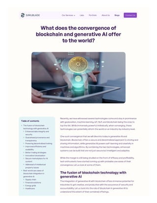 What does the convergence of
blockchain and generative AI offer
to the world?
Recently, we have witnessed several technologies come and stay in prominence
with geolocation, machine learning, IoT, NLP, and blockchain being the ones to
top the list. While immensely powerful individually, when converging, these
technologies can potentially reform the world on an industry-by-industry level.
One such convergence that we will dive into today is generative AI and
blockchain. Blockchain offers a secure and decentralized approach to storing and
sharing information, while generative AI powers self-learning and creativity in
machines and algorithms. By combining the two technologies, enhanced
systems can be built that are not just secure but intelligent and adaptive.
While the merger is still being studied on the front of efficacy and profitability,
tech enthusiasts have started coming up with probable use cases of their
convergence. Let us look at some of them.
The fusion of blockchain technology with
generative AI
The integration of generative AI with blockchain offers immense potential for
industries to get creative, and productive with the assurance of security and
accountability. Let us look into the role of blockchain in generative AI to
understand the extent of their combined offerings.
Table of contents
The fusion of blockchain
technology with generative AI
Enhanced data integrity and
security
Guaranteed provenance and
transparency
Powering decentralized training
Improved efficiency and
scalability
Better trading strategies
Innovative tokenization
Secure marketplace for AI
content
Addressal of intellectual
property issues
Real-world use cases of
blockchain integration in
generative AI
Supply chain
Financial solutions
Energy grids
Healthcare
Our Services Labs Portfolio About Us Blogs Contact Us
 