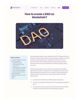 How to create a DAO on
blockchain?
Every entrepreneur wants to reach a stage where they form a big business that is
equal parts scalable. While ambitious, they end up facing a challenge – one that is
shared by every growing business – establishing an effective, democratic
governance. After a point in business growth, they face internal governance
tensions where the more the participants the more difficult it gets to get to a
consensus.
Blockchain technology has found a solution to this problem through DAOs –
decentralized autonomous organizations. It is a DeFi project that makes use of
distributed ledger technology and smart contracts for executing governance
decisions based on voting outcomes. Here’s a high-level view of how DAO
platforms work.
Table of contents
Traditional organizations vs DAOs
How to build a DAO?
Establish the purpose
Plan ownership and voting
mechanisms
Build the governance structure
Set up incentives or rewards
Token creation and allocation
Technology stacks for building
and launching a DAO
What would be the cost of a DAO
project?
FAQs
A project gets launched having a defined purpose and specialty.
The users join the project by buying native coins and getting voting rights in
return.
The community members vote on business decisions with every member
having the necessary number of tokens getting the voting right.
Our Services Labs Portfolio About Us Blogs Contact Us
 