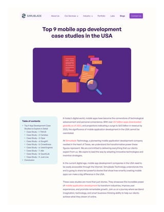 Top 9 mobile app development
case studies in the USA
In today’s digital world, mobile apps have become the cornerstone of technological
advancement and personal convenience. With over 257 billion apps downloaded
globally as of 2023, and projections indicating a surge to $613 billion in revenue by
2025, the significance of mobile application development in the USA cannot be
overstated.
At Simublade Technology, a pioneering mobile application development company
nestled in the heart of Texas, we understand the transformative power these
figures represent. We are committed to delivering everything that our clients
expect from us. We aspire to lead the way by adopting innovative technologies and
inventive strategies.
In the current digital age, mobile app development companies in the USA need to
be easily accessible through the internet. Simublade Technology understands this
and is going to share ten powerful stories that show how smartly creating mobile
apps can make a big difference in the USA.
These case studies are more than just stories. They showcase the incredible power
of mobile application development to transform industries, improve user
experiences, and promote remarkable growth. Join us on a journey where we blend
imagination, technology, and smart business thinking ability to help our clients
achieve what they dream of online.
Table of contents
Top 9 App Development Case
Studies to Explore in Detail
Case Study – 1: TAVUS
Case Study – 2: Caristas
Case Study – 3: Opar
Case Study – 4: DoughFi
Case Study – 5: Crowdtrace
Case Study – 6: Used Engines
Case Study – 7: Albi
Case Study – 8: QuantLab
Case Study – 9: Just.Live
Conclusion
About Us Our Services Industry Portfolio Labs Blogs Contact Us
 