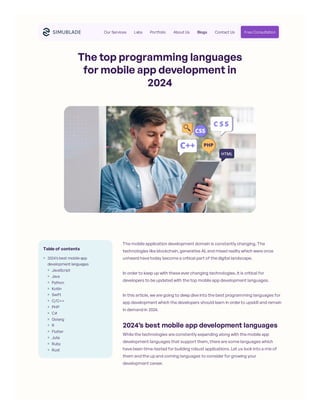 The top programming languages
for mobile app development in
2024
The mobile application development domain is constantly changing. The
technologies like blockchain, generative AI, and mixed reality which were once
unheard have today become a critical part of the digital landscape.
In order to keep up with these ever changing technologies, it is critical for
developers to be updated with the top mobile app development languages.
In this article, we are going to deep dive into the best programming languages for
app development which the developers should learn in order to upskill and remain
in demand in 2024.
2024’s best mobile app development languages
While the technologies are constantly expanding along with the mobile app
development languages that support them, there are some languages which
have been time-tested for building robust applications. Let us look into a mix of
them and the up and coming languages to consider for growing your
development career.
Table of contents
2024’s best mobile app
development languages
JavaScript
Java
Python
Kotlin
Swift
C/C++
PHP
C#
Golang
R
Flutter
Julia
Ruby
Rust
Our Services Labs Portfolio About Us Blogs Contact Us Free Consultation
 