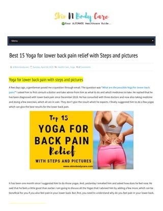  @Skinnbodycare  Sunday, April 28, 2019  Health Care , Yoga  0Comments
A few days ago, a gentleman posed me a question through email. The question was “What are the possible Yoga for lower back
pain?” I asked him to first consult a doctor and take advice from him as what to do and which medicines to take. He replied that he
has been diagnosed with lower back pain since December 2018. He has consulted with three doctors and now also taking medicine
and doing a few exercises, which all are in vain. They don’t give the result which he expects. I finally suggested him to do a few yogas
which can give the best results for the lower back pain.
It has been one month since I suggested him to do those yogas. And, yesterday I emailed him and asked how does he feel now. He
said that he feels a little good than earlier. I am going to discuss all the Yogas that I advised him by adding a few more, which can be
beneficial for you if you also feel pain in your lower back. But, first, you need to understand why do you feel pain in your lower back.
Best 15 Yoga for lower back pain relief with Steps and pictures
Yoga for lower back pain with steps and pictures
Menu
 
