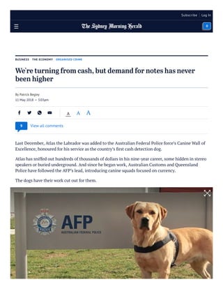 BUSINESS THE ECONOMY ORGANISED CRIME
We're turning from cash, but demand for notes has never
been higher
Last December, Atlas the Labrador was added to the Australian Federal Police force’s Canine Wall of
Excellence, honoured for his service as the country’s ﬁrst cash detection dog.
Atlas has sniffed out hundreds of thousands of dollars in his nine-year career, some hidden in stereo
speakers or buried underground. And since he began work, Australian Customs and Queensland
Police have followed the AFP’s lead, introducing canine squads focused on currency.
The dogs have their work cut out for them.
By Patrick Begley
11 May 2018 — 3:03pm
A A A
View all comments9
Subscribe Log In
0
 
