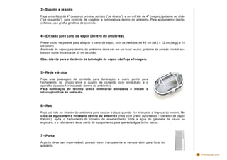 3 - Suspiro e respiro

Faça um orif ício de 4" (suspiro) próximo ao teto (“pé direito”), e um orif ício de 4" (respiro) próximo ao chão
(“pé esquerdo”), para controle de oxigênio e temperatura dentro do ambiente. Para acabamento destes
orif ícios, use grelha giratória de controle.



4 - Ent rada para cano de vapor (dent ro do ambient e)

Prever nicho na parede para adaptar o cano de vapor, com as medidas de 40 cm (alt.) x 12 cm (larg.) x 10
cm (prof .).
A entrada de vapor para dentro do ambiente deve ser em um local neutro, próxima da parede f rontal aos
bancos numa distância de 30 cm do chão.

Obs.: Atente para a distância da tubulação de vapor, não faça sifonagem.



5 - Rede elét rica

Faça uma passagem de conduite para iluminação e outro ponto para
f echamento do circuito entre o quadro de comando com termostato e o
aparelho (quando f or instalado dentro do ambiente).
Para iluminação do recinto utilize luminárias blindadas e instale o
interruptor fora do ambiente.



6 - Ralo

Faça um ralo no interior do ambiente para escoar a água quando f or ef etuada a limpeza do recinto. No
caso de equipamento instalado dentro do ambiente (Plus com Dreno Automático - Gerador de Vapor
Elétrico), após o f echamento da torneira de abastecimento toda a água do gabinete da sauna se
esgotará, e o ralo deverá estar perto do equipamento para que esta água tenha vazão.



7 - Port a

A porta deve ser impermeável, possuir visor transparente e sempre abrir para f ora do
ambiente.


                                                                                                                   PDFmyURL.com
 