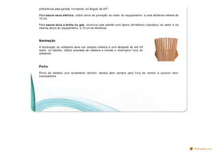pref erência pela parede, f ormando um ângulo de 45º.

Para sauna seca elétrica, utilize cerca de proteção ao redor do equipamento, a uma distância mínima de
10 cm.

Para sauna seca a lenha ou gás, construa uma parede com tijolos ref ratários (vazados) ao redor e na
mesma altura do equipamento, a 10 cm de distância.



Iluminação

A iluminação do ambiente deve ser sempre indireta e com lâmpada de até 40
watts no máximo. Utilize arandela de madeira e instale o interruptor f ora do
ambiente.



Port a

Porta de madeira com isolamento térmico; deverá abrir sempre para f ora do recinto e possuir visor
transparente.




                                                                                                         PDFmyURL.com
 