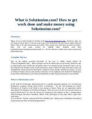 What is Solutioninn.com? How to get
      work done and make money using
              Solutioninn.com?
Summary:

Many of you would already be familiar with http://www.solutioninn.com/. However, there are
still many to know about it. Do you want to get your work done? Do you want to make money at
home? That is all what solutioninn.com offers. You can get your work done on time by experts’
help.    You     can    make      money     by     helping   other   students    with     their
problems/projects/assignments/homework etc. So let’s discuss in detail how to get started with
Solutioninn.com


Complete Review:

One of the highest searched keywords of the year is “Make money online” &
“Project/Assignment help”. Most of people search for online jobs to earn money. However, due
to unawareness, they couldn’t get the perfect place for earning and get frustrated. Same case for
the Employers & Students, they search freelancers and/or experts for help with their projects &
Assignments. Solutioninn.com developed a platform where people, seeking for money, can join
as freelancer/expert and can earn money eventually. It’s the right place for students & Employers
to post their Jobs/Projects, since there are hundreds of online Experts/freelancers are available.


What is Solutioninn.com?

In the field of freelancing, Solutioninn.com is a rapidly growing company. It’s an American
Registered Company having Head Office in Delaware. It’s the best platform for online
Freelancers & Experts of all fields to earn money at home. There are no registration and/or
subscription fee/chargers for Freelancers/Experts. They can join it for free and can bid easily on
posted Jobs/Projects. It’s also the heaven for Employers and students to hire a “Programmer,
Web Developer, Business Consultant, Online Tutor and Expert of any other field” to get their
work done.
It is verified by “PayPal, Authorised.Net & GoDaddy.com”. Means your confidential information
and payments are fully secured and guaranteed.
 
