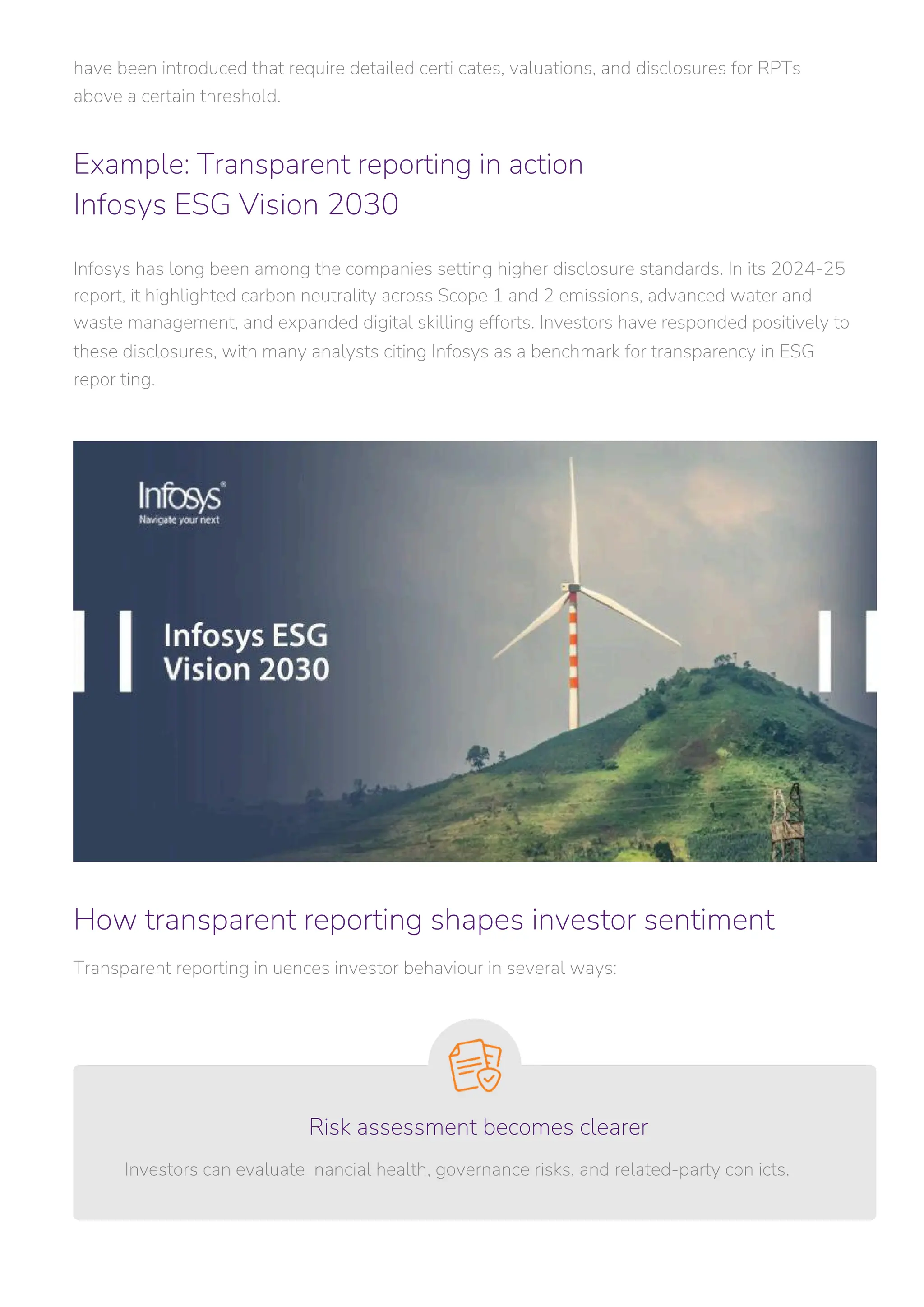 Transparent reporting in uences investor behaviour in several ways:
Investors can evaluate nancial health, governance risks, and related-party con icts.
have been introduced that require detailed certi cates, valuations, and disclosures for RPTs
above a certain threshold.
Infosys has long been among the companies setting higher disclosure standards. In its 2024-25
report, it highlighted carbon neutrality across Scope 1 and 2 emissions, advanced water and
waste management, and expanded digital skilling efforts. Investors have responded positively to
these disclosures, with many analysts citing Infosys as a benchmark for transparency in ESG
repor ting.
Example: Transparent reporting in action
Infosys ESG Vision 2030
How transparent reporting shapes investor sentiment
Risk assessment becomes clearer
 