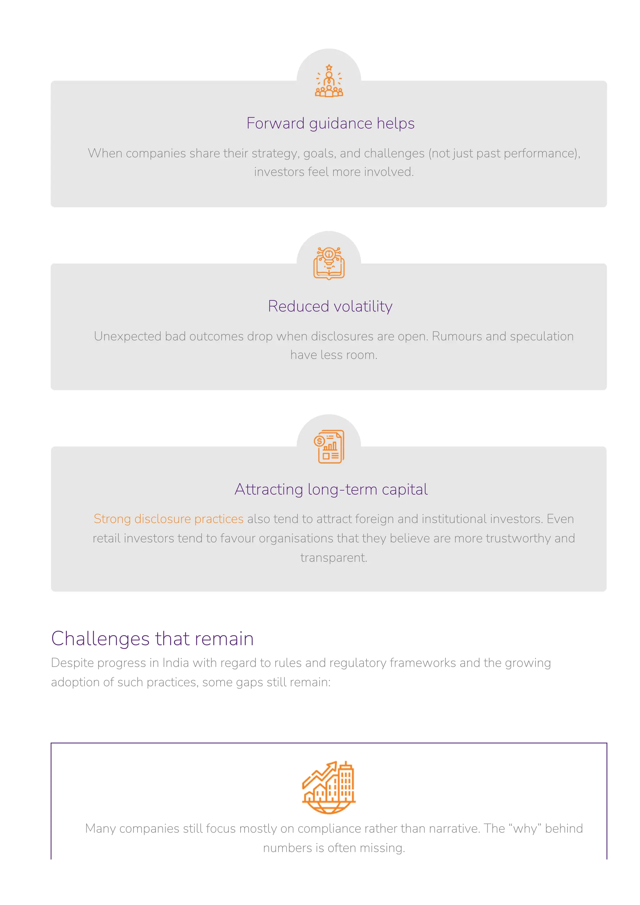 Challenges that remain
Despite progress in India with regard to rules and regulatory frameworks and the growing
adoption of such practices, some gaps still remain:
Unexpected bad outcomes drop when disclosures are open. Rumours and speculation
have less room.
Strong disclosure practices also tend to attract foreign and institutional investors. Even
retail investors tend to favour organisations that they believe are more trustworthy and
transparent.
Many companies still focus mostly on compliance rather than narrative. The “why” behind
numbers is often missing.
When companies share their strategy, goals, and challenges (not just past performance),
investors feel more involved.
Reduced volatility
Forward guidance helps
Attracting long-term capital
 