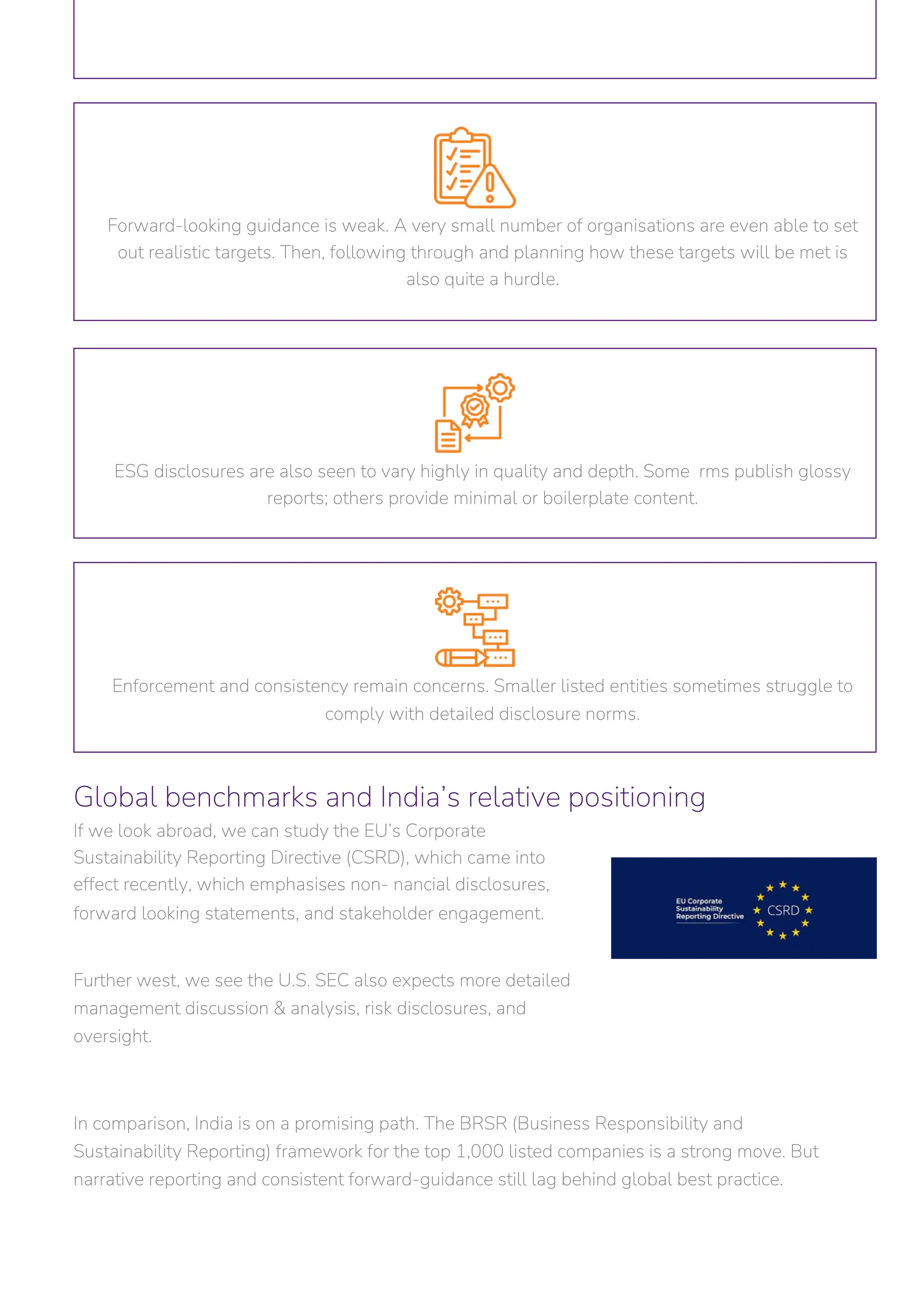 Global benchmarks and India’s relative positioning
If we look abroad, we can study the EU’s Corporate
Sustainability Reporting Directive (CSRD), which came into
effect recently, which emphasises non- nancial disclosures,
forward looking statements, and stakeholder engagement.
Further west, we see the U.S. SEC also expects more detailed
management discussion & analysis, risk disclosures, and
oversight.
In comparison, India is on a promising path. The BRSR (Business Responsibility and
Sustainability Reporting) framework for the top 1,000 listed companies is a strong move. But
narrative reporting and consistent forward-guidance still lag behind global best practice.
Enforcement and consistency remain concerns. Smaller listed entities sometimes struggle to
comply with detailed disclosure norms.
ESG disclosures are also seen to vary highly in quality and depth. Some rms publish glossy
reports; others provide minimal or boilerplate content.
Forward-looking guidance is weak. A very small number of organisations are even able to set
out realistic targets. Then, following through and planning how these targets will be met is
also quite a hurdle.
 
