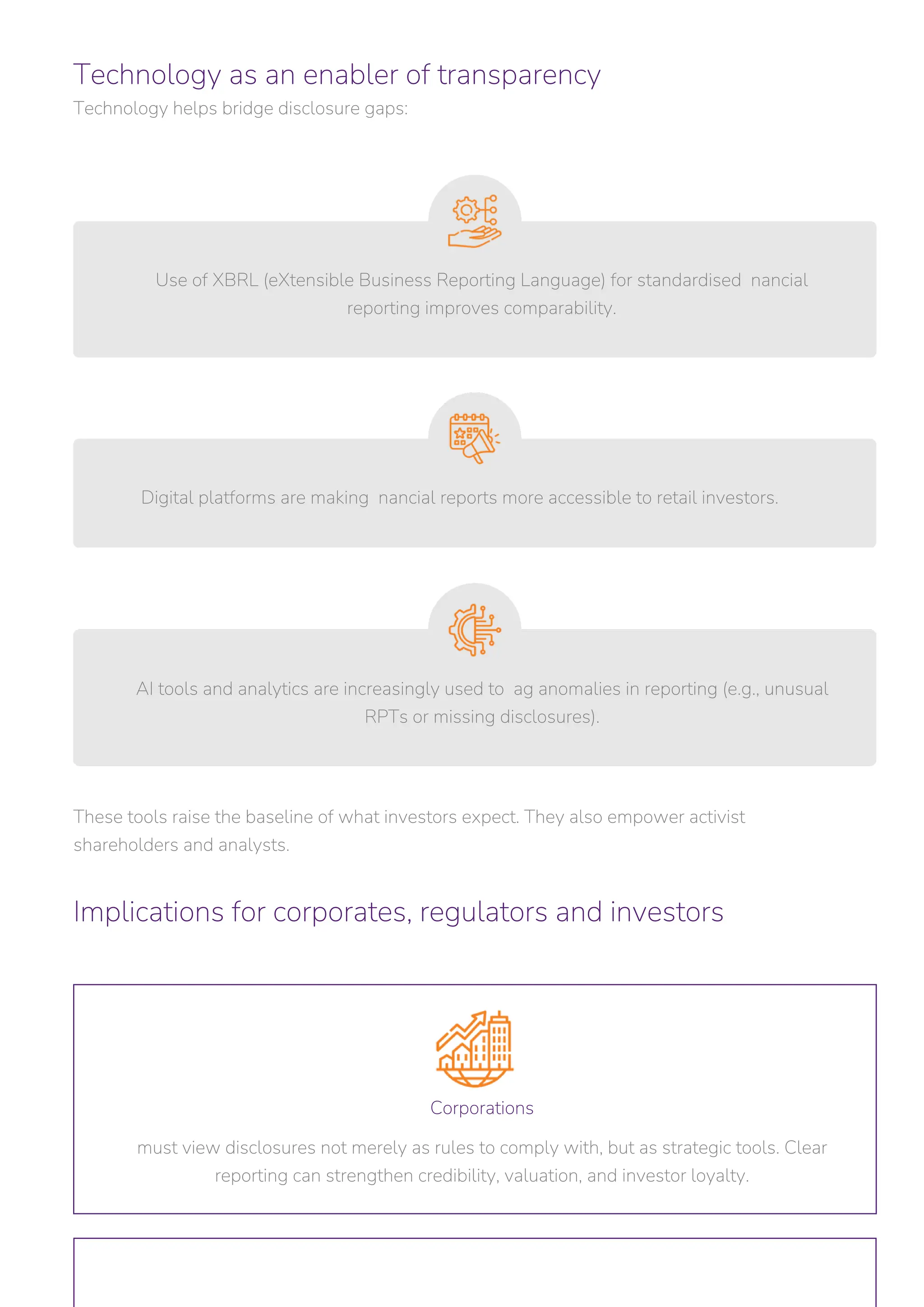 Technology as an enabler of transparency
Technology helps bridge disclosure gaps:
Implications for corporates, regulators and investors
These tools raise the baseline of what investors expect. They also empower activist
shareholders and analysts.
Digital platforms are making nancial reports more accessible to retail investors.
Use of XBRL (eXtensible Business Reporting Language) for standardised nancial
reporting improves comparability.
Corporations
must view disclosures not merely as rules to comply with, but as strategic tools. Clear
reporting can strengthen credibility, valuation, and investor loyalty.
AI tools and analytics are increasingly used to ag anomalies in reporting (e.g., unusual
RPTs or missing disclosures).
 