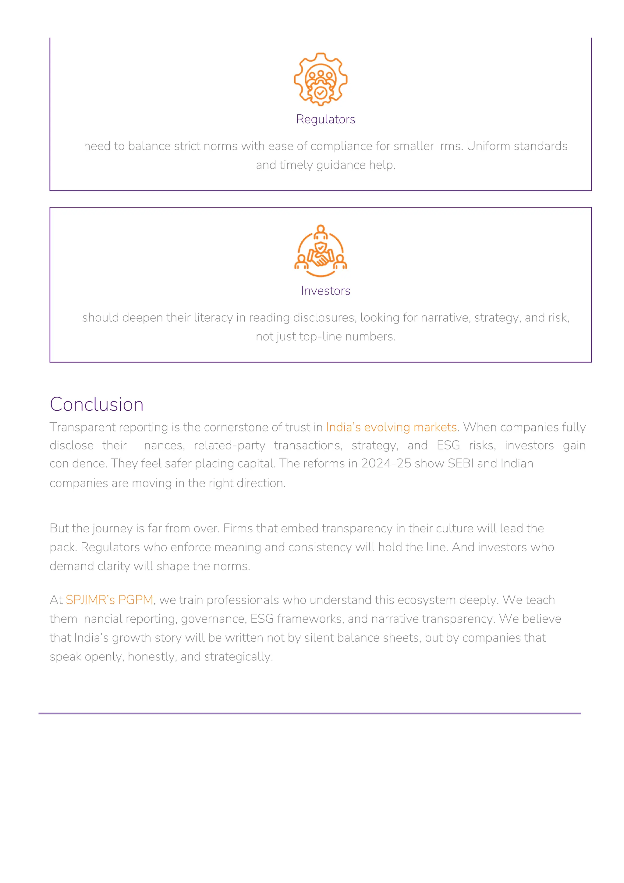 Conclusion
Transparent reporting is the cornerstone of trust in India’s evolving markets. When companies fully
disclose their nances, related-party transactions, strategy, and ESG risks, investors gain
con dence. They feel safer placing capital. The reforms in 2024-25 show SEBI and Indian
companies are moving in the right direction.
Regulators
need to balance strict norms with ease of compliance for smaller rms. Uniform standards
and timely guidance help.
Investors
should deepen their literacy in reading disclosures, looking for narrative, strategy, and risk,
not just top-line numbers.
But the journey is far from over. Firms that embed transparency in their culture will lead the
pack. Regulators who enforce meaning and consistency will hold the line. And investors who
demand clarity will shape the norms.
At SPJIMR’s PGPM, we train professionals who understand this ecosystem deeply. We teach
them nancial reporting, governance, ESG frameworks, and narrative transparency. We believe
that India’s growth story will be written not by silent balance sheets, but by companies that
speak openly, honestly, and strategically.
 