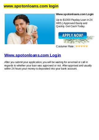 www.spotonloans.com login
Www.spotonloans.com Login
Up to $1000 Payday Loan in 24
HRS.| Approved Easily and
Quickly. Get Cash Today.
Costumer Rate :
Www.spotonloans.com Login
After you submit your application, you will be waiting for an email or call in
regards to whether your loan was approved or not. After approval and usually
within 24 hours your money is deposited into your bank account.
 