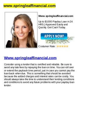 www.springleaffinancial.com
Www.springleaffinancial.com
Up to $1000 Payday Loan in 24
HRS.| Approved Easily and
Quickly. Get Cash Today.
Costumer Rate :
Www.springleaffinancial.com
Consider using a lender that is certified and reliable. Be sure to
avoid any late fees by repaying the loan on time. You can roll over
or extend the payback time period, just in case you cannot pay the
loan back when due. This is something that should be avoided
because the added charges and interest rates can be costly. You
should always take the time to understand their lending conditions
and conditions to avoid any future problems with your payday loan
lender.
 