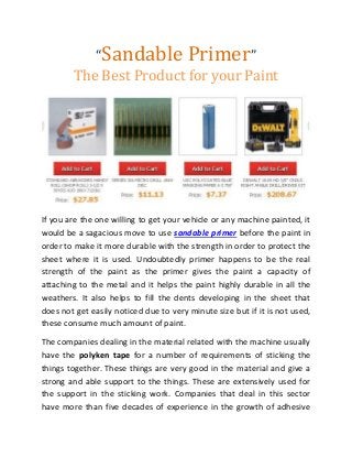 “Sandable Primer”
The Best Product for your Paint
If you are the one willing to get your vehicle or any machine painted, it
would be a sagacious move to use sandable primer before the paint in
order to make it more durable with the strength in order to protect the
sheet where it is used. Undoubtedly primer happens to be the real
strength of the paint as the primer gives the paint a capacity of
attaching to the metal and it helps the paint highly durable in all the
weathers. It also helps to fill the dents developing in the sheet that
does not get easily noticed due to very minute size but if it is not used,
these consume much amount of paint.
The companies dealing in the material related with the machine usually
have the polyken tape for a number of requirements of sticking the
things together. These things are very good in the material and give a
strong and able support to the things. These are extensively used for
the support in the sticking work. Companies that deal in this sector
have more than five decades of experience in the growth of adhesive
 