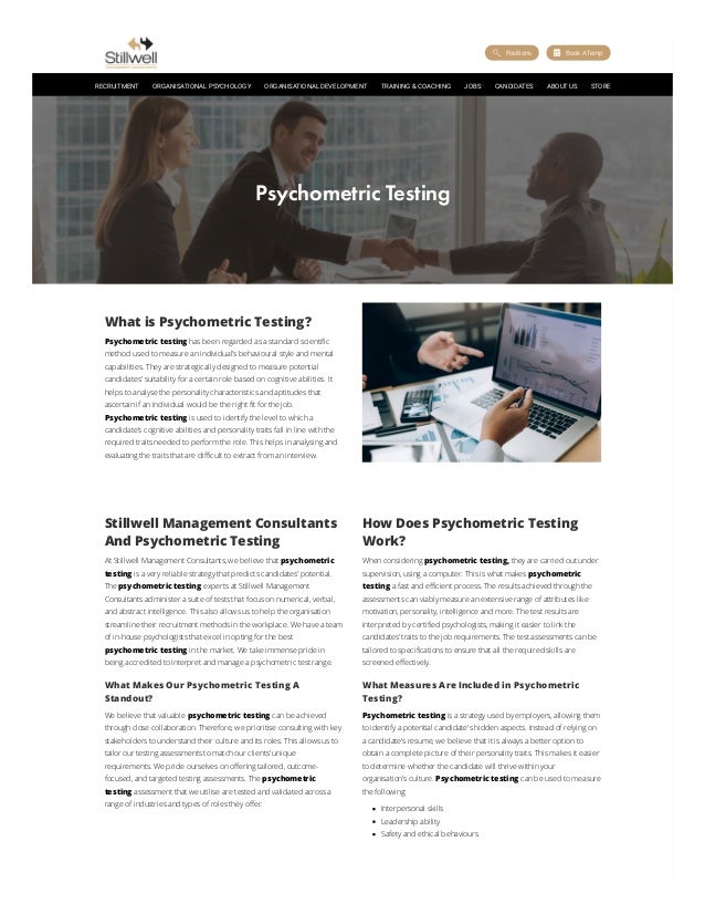 What is Psychometric Testing?
Psychometric testing has been regarded as a standard scientific
method used to measure an individual’s behavioural style and mental
capabilities. They are strategically designed to measure potential
candidates' suitability for a certain role based on cognitive abilities. It
helps to analyse the personality characteristics and aptitudes that
ascertain if an individual would be the right fit for the job.
Psychometric testing is used to identify the level to which a
candidate’s cognitive abilities and personality traits fall in line with the
required traits needed to perform the role. This helps in analysing and
evaluating the traits that are difficult to extract from an interview.
Stillwell Management Consultants
And Psychometric Testing
At Stillwell Management Consultants, we believe that psychometric
testing is a very reliable strategy that predicts candidates' potential.
The psychometric testing experts at Stillwell Management
Consultants administer a suite of tests that focus on numerical, verbal,
and abstract intelligence. This also allows us to help the organisation
streamline their recruitment methods in the workplace. We have a team
of in-house psychologists that excel in opting for the best
psychometric testing in the market. We take immense pride in
being accredited to interpret and manage a psychometric test range.
What Makes Our Psychometric Testing A
Standout?
We believe that valuable psychometric testing can be achieved
through close collaboration. Therefore, we prioritise consulting with key
stakeholders to understand their culture and its roles. This allows us to
tailor our testing assessments to match our clients’ unique
requirements. We pride ourselves on offering tailored, outcome-
focused, and targeted testing assessments. The psychometric
testing assessment that we utilise are tested and validated across a
range of industries and types of roles they offer.
How Does Psychometric Testing
Work?
When considering psychometric testing, they are carried out under
supervision, using a computer. This is what makes psychometric
testing a fast and efficient process. The results achieved through the
assessments can viably measure an extensive range of attributes like
motivation, personality, intelligence and more. The test results are
interpreted by certified psychologists, making it easier to link the
candidates’ traits to the job requirements. The test assessments can be
tailored to specifications to ensure that all the required skills are
screened effectively.
What Measures Are Included in Psychometric
Testing?
Psychometric testing is a strategy used by employers, allowing them
to identify a potential candidate's hidden aspects. Instead of relying on
a candidate’s resume, we believe that it is always a better option to
obtain a complete picture of their personality traits. This makes it easier
to determine whether the candidate will thrive within your
organisation’s culture. Psychometric testing can be used to measure
the following:
Interpersonal skills
Leadership ability
Safety and ethical behaviours
Psychometric Testing
 
Positions  
Book A Temp
RECRUITMENT ORGANISATIONAL PSYCHOLOGY ORGANISATIONAL DEVELOPMENT TRAINING & COACHING JOBS CANDIDATES ABOUT US STORE
 