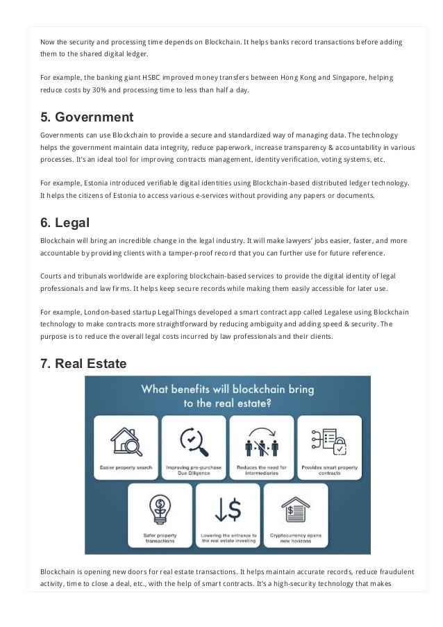 Now the security and processing time depends on Blockchain. It helps banks record transactions before adding
them to the shared digital ledger.
For example, the banking giant HSBC improved money transfers between Hong Kong and Singapore, helping
reduce costs by 30% and processing time to less than half a day.
5. Government
Governments can use Blockchain to provide a secure and standardized way of managing data. The technology
helps the government maintain data integrity, reduce paperwork, increase transparency & accountability in various
processes. It’s an ideal tool for improving contracts management, identity verification, voting systems, etc.
For example, Estonia introduced verifiable digital identities using Blockchain-based distributed ledger technology.
It helps the citizens of Estonia to access various e-services without providing any papers or documents.
6. Legal
Blockchain will bring an incredible change in the legal industry. It will make lawyers’ jobs easier, faster, and more
accountable by providing clients with a tamper-proof record that you can further use for future reference.
Courts and tribunals worldwide are exploring blockchain-based services to provide the digital identity of legal
professionals and law firms. It helps keep secure records while making them easily accessible for later use.
For example, London-based startup LegalThings developed a smart contract app called Legalese using Blockchain
technology to make contracts more straightforward by reducing ambiguity and adding speed & security. The
purpose is to reduce the overall legal costs incurred by law professionals and their clients.
7. Real Estate 
Blockchain is opening new doors for real estate transactions. It helps maintain accurate records, reduce fraudulent
activity, time to close a deal, etc., with the help of smart contracts. It’s a high-security technology that makes
transactions faster and more efficient.
 