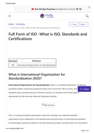 ← Prev Next →
Home / Full Forms
/ Full Form of ISO ‐What is ISO, Standards and Certifications
Full Form of ISO ‐What is ISO, Standards and
Certifications
Acronym Full‐Form
ISO International Organization for Standardization
What is International Organization for
Standardization ﴾ISO﴿?
International Organization for Standardization ﴾ISO﴿ is a worldwide federation of national
standards bodies comprising standards bodies from more than 160 countries, with one
standards body representing each member country. For instance, the United States is
represented by the American National Standards Institute.
ISO full form
ISO is a nongovernmental organization where the members are national standards
organizations that collaborate in the development and promotion of international standards
for technology, working conditions, scientific testing processes, societal issues, etc. Documents
Best DevOps Roadmap for Beginners ﴾in Hindi﴿. ὠ ᾒ
Index
Studytonight
www.studytonight.com
Page 1 of 8
 