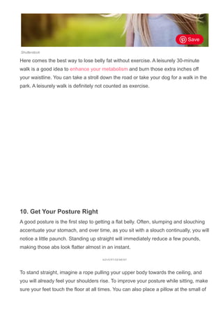 Shutterstock
Here comes the best way to lose belly fat without exercise. A leisurely 30­minute
walk is a good idea to enhance your metabolism and burn those extra inches off
your waistline. You can take a stroll down the road or take your dog for a walk in the
park. A leisurely walk is definitely not counted as exercise.
10. Get Your Posture Right
A good posture is the first step to getting a flat belly. Often, slumping and slouching
accentuate your stomach, and over time, as you sit with a slouch continually, you will
notice a little paunch. Standing up straight will immediately reduce a few pounds,
making those abs look flatter almost in an instant.
To stand straight, imagine a rope pulling your upper body towards the ceiling, and
you will already feel your shoulders rise. To improve your posture while sitting, make
sure your feet touch the floor at all times. You can also place a pillow at the small of
Save
ADVERTI SEMENT
 